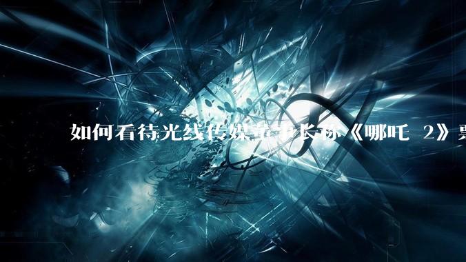 如何看待光线传媒董事长称《哪吒 2》票房分账最不公平，100 块票房片方只拿 33 块？怎么分才合理？
