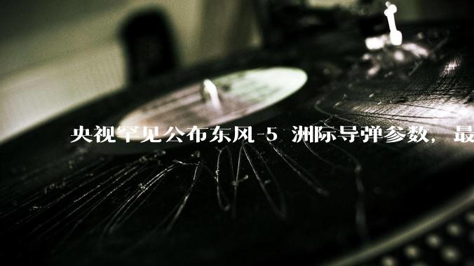 央视罕见公布东风-5 洲际导弹参数，最大射程 12000 公里，怎样解读？此时公布有哪些意义？